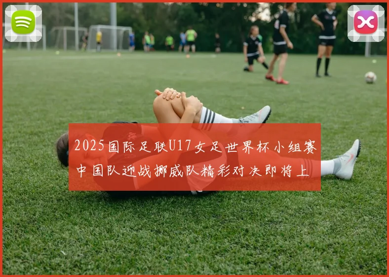 2025国际足联U17女足世界杯小组赛中国队迎战挪威队精彩对决即将上演