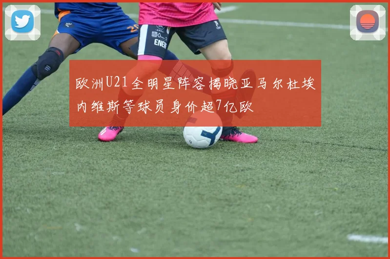 欧洲U21全明星阵容揭晓亚马尔杜埃内维斯等球员身价超7亿欧