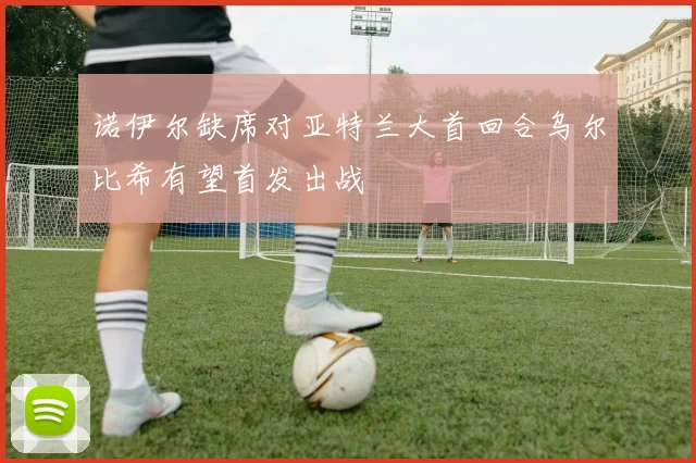 诺伊尔缺席对亚特兰大首回合乌尔比希有望首发出战