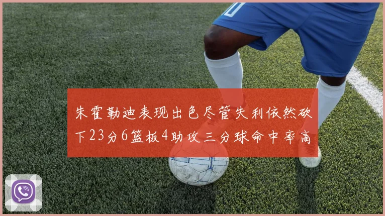 朱霍勒迪表现出色尽管失利依然砍下23分6篮板4助攻三分球命中率高达50