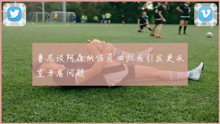 鲁尼谈阿森纳伤员回归或引发更衣室矛盾问题