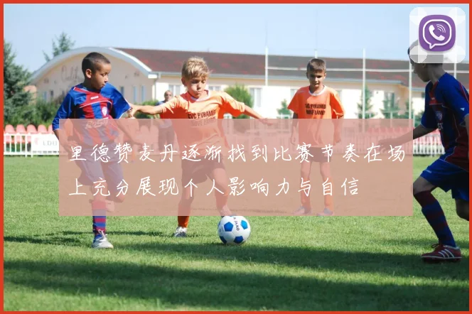 里德赞麦丹逐渐找到比赛节奏在场上充分展现个人影响力与自信