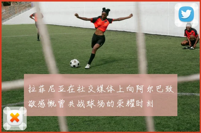 拉菲尼亚在社交媒体上向阿尔巴致敬感慨曾共战球场的荣耀时刻