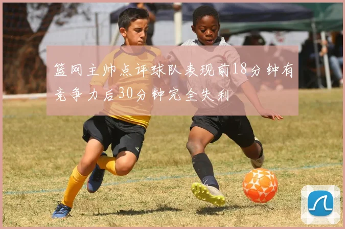 篮网主帅点评球队表现前18分钟有竞争力后30分钟完全失利