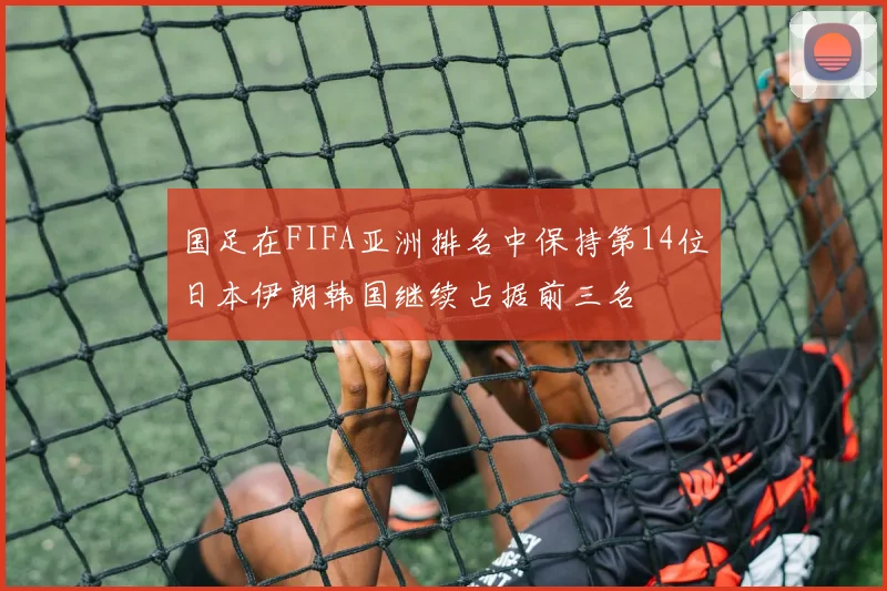 国足在FIFA亚洲排名中保持第14位日本伊朗韩国继续占据前三名