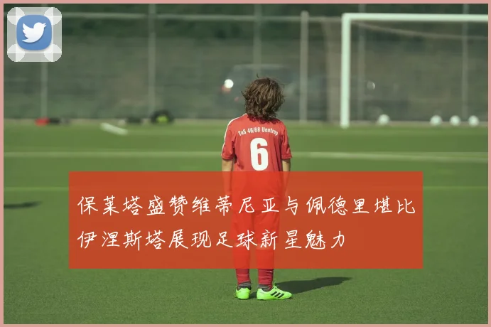 保莱塔盛赞维蒂尼亚与佩德里堪比伊涅斯塔展现足球新星魅力