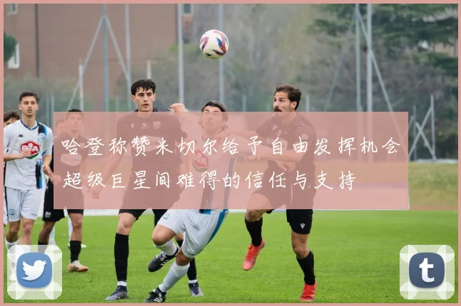 哈登称赞米切尔给予自由发挥机会超级巨星间难得的信任与支持