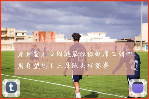 库库雷利亚因腿筋拉伤缺席三到四周有望赶上三月欧美杯赛事